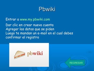 PbwikiPbwiki
Entrar a www.my.pbwiki.com
Dar clic en crear nueva cuenta
Agregar los datos que se piden
Luego te mandan un e-mail en el cual debes
confirmar el registro
REGRESAR
 