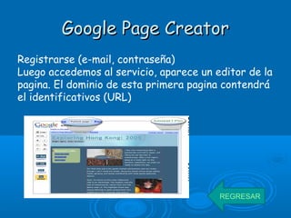 Google Page CreatorGoogle Page Creator
Registrarse (e-mail, contraseña)
Luego accedemos al servicio, aparece un editor de la
pagina. El dominio de esta primera pagina contendrá
el identificativos (URL)
REGRESAR
 