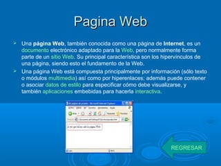 Pagina WebPagina Web
 Una página Web, también conocida como una página de Internet, es un
documento electrónico adaptado para la Web, pero normalmente forma
parte de un sitio Web. Su principal característica son los hipervínculos de
una página, siendo esto el fundamento de la Web.
 Una página Web está compuesta principalmente por información (sólo texto
o módulos multimedia) así como por hiperenlaces; además puede contener
o asociar datos de estilo para especificar cómo debe visualizarse, y
también aplicaciones embebidas para hacerla interactiva.
REGRESAR
 