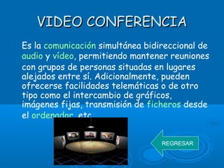 VIDEO CONFERENCIAVIDEO CONFERENCIA
Es la comunicación simultánea bidireccional de
audio y vídeo, permitiendo mantener reuniones
con grupos de personas situadas en lugares
alejados entre sí. Adicionalmente, pueden
ofrecerse facilidades telemáticas o de otro
tipo como el intercambio de gráficos,
imágenes fijas, transmisión de ficheros desde
el ordenador, etc.
REGRESAR
 
