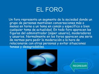 EL FORO
Un foro representa un segmento de la sociedad donde un
grupo de personas mantienen conversaciones más o
menos en torno a un tema en común y específico o bien
cualquier tema de actualidad. En todo foro aparecen las
figuras del administrador (súper usuario), moderadores
y usuarios. Normalmente en los foros aparecen una serie
de normas para pedir la moderación a la hora de
relacionarse con otras personas y evitar situaciones
tensas y desagradables.
REGRESAR
 