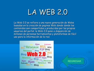 LA WEB 2.0LA WEB 2.0
La Web 2.0 se refiere a una nueva generación de WebsLa Web 2.0 se refiere a una nueva generación de Webs
basadas en la creación de paginas Web donde donde losbasadas en la creación de paginas Web donde donde los
contenidos son compartidos y producidos por los propioscontenidos son compartidos y producidos por los propios
usuarios del portal. la Web 2.0 pone a disposición deusuarios del portal. la Web 2.0 pone a disposición de
millones de personas herramientas y plataformas de fácilmillones de personas herramientas y plataformas de fácil
uso para la información de la red.uso para la información de la red.
REGRESAR
 