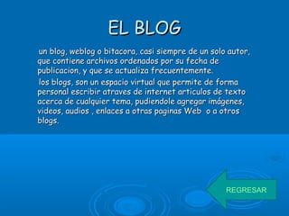 EL BLOGEL BLOG
un blog, weblog o bitacora, casi siempre de un solo autor,un blog, weblog o bitacora, casi siempre de un solo autor,
que contiene archivos ordenados por su fecha deque contiene archivos ordenados por su fecha de
publicacion, y que se actualiza frecuentemente.publicacion, y que se actualiza frecuentemente.
los blogs, son un espacio virtual que permite de formalos blogs, son un espacio virtual que permite de forma
personal escribir atraves de internet articulos de textopersonal escribir atraves de internet articulos de texto
acerca de cualquier tema, pudiendole agregar imágenes,acerca de cualquier tema, pudiendole agregar imágenes,
videos, audios , enlaces a otras paginas Web o a otrosvideos, audios , enlaces a otras paginas Web o a otros
blogs.blogs.
REGRESAR
 