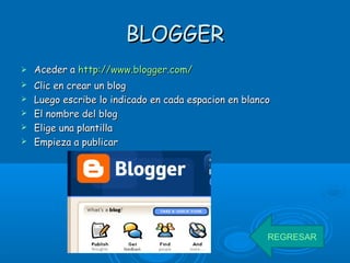 BLOGGERBLOGGER
 Aceder aAceder a httphttp://://www.blogger.comwww.blogger.com//
 Clic en crear un blogClic en crear un blog
 Luego escribe lo indicado en cada espacion en blancoLuego escribe lo indicado en cada espacion en blanco
 El nombre del blogEl nombre del blog
 Elige una plantillaElige una plantilla
 Empieza a publicarEmpieza a publicar
REGRESAR
 
