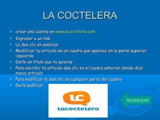 LA COCTELERALA COCTELERA
 crear una cuenta encrear una cuenta en www.lacoctelera.comwww.lacoctelera.com
 Ingresar a un linkIngresar a un link
 Le das clic en publicarLe das clic en publicar
 Modificar tu articulo en un cuadro que aparece en la parte superiorModificar tu articulo en un cuadro que aparece en la parte superior
izquierdaizquierda
 Darle un titulo que tu quierasDarle un titulo que tu quieras
 Para escribir tu articulo das clic en el cuadro anterior donde dicePara escribir tu articulo das clic en el cuadro anterior donde dice
nuevo articulonuevo articulo
 Para nodificar le das clic en cualquier parte del cuadroPara nodificar le das clic en cualquier parte del cuadro
 Darle publicarDarle publicar
REGRESAR
 