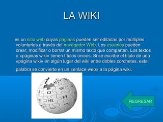 LA WIKILA WIKI
es unes un sitiositio webweb cuyascuyas páginaspáginas pueden ser editadas por múltiplespueden ser editadas por múltiples
voluntarios a través delvoluntarios a través del navegador Webnavegador Web. Los. Los usuariosusuarios puedenpueden
crear, modificar o borrar un mismo texto que comparten. Los textoscrear, modificar o borrar un mismo texto que comparten. Los textos
o «páginas wiki» tienen títulos únicos. Si se escribe el título de unao «páginas wiki» tienen títulos únicos. Si se escribe el título de una
«página wiki» en algún lugar del wiki entre dobles corchetes, esta«página wiki» en algún lugar del wiki entre dobles corchetes, esta
palabra se convierte en un «enlace web» a la página wiki.palabra se convierte en un «enlace web» a la página wiki.
REGRESAR
 