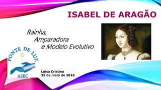 ISABEL DE ARAGÃO
Luísa Cristina
25 de maio de 2016
Rainha,
Amparadora
e Modelo Evolutivo
 