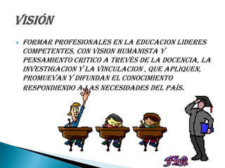    FORMAR PROFESIONALES EN LA EDUCACION LIDERES
    COMPETENTES, CON VISION HUMANISTA Y
    PENSAMIENTO CRITICO A TREVÉS DE LA DOCENCIA, LA
    INVESTIGACION Y LA VINCULACION , QUE APLIQUEN,
    PROMUEVAN Y DIFUNDAN EL CONOCIMIENTO
    RESPONDIENDO A LAS NECESIDADES DEL PAÌS.
 