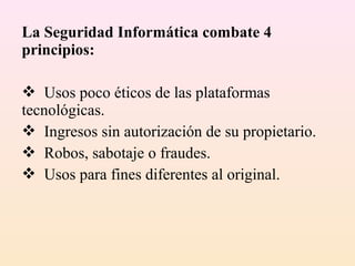 La Seguridad Informática combate 4
principios:
 Usos poco éticos de las plataformas
tecnológicas.
 Ingresos sin autorización de su propietario.
 Robos, sabotaje o fraudes.
 Usos para fines diferentes al original.
 