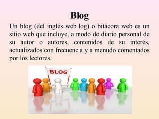 Blog
Un blog (del inglés web log) o bitácora web es un
sitio web que incluye, a modo de diario personal de
su autor o autores, contenidos de su interés,
actualizados con frecuencia y a menudo comentados
por los lectores.
 