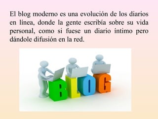 El blog moderno es una evolución de los diarios
en línea, donde la gente escribía sobre su vida
personal, como si fuese un diario íntimo pero
dándole difusión en la red.
 