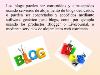 Los blogs pueden ser construidos y almacenados
usando servicios de alojamiento de blogs dedicados,
o pueden ser concretados y accedidos mediante
software genérico para blogs, como por ejemplo
usando los productos Blogger o LiveJournal, o
mediante servicios de alojamiento web corrientes.
 