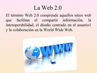 La Web 2.0
El término Web 2.0 comprende aquellos sitios web
que facilitan el compartir información, la
interoperabilidad, el diseño centrado en el usuario1
y la colaboración en la World Wide Web.
 