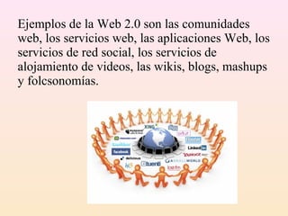 Ejemplos de la Web 2.0 son las comunidades
web, los servicios web, las aplicaciones Web, los
servicios de red social, los servicios de
alojamiento de videos, las wikis, blogs, mashups
y folcsonomías.
 
