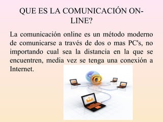 QUE ES LA COMUNICACIÓN ON-
LINE?
La comunicación online es un método moderno
de comunicarse a través de dos o mas PC's, no
importando cual sea la distancia en la que se
encuentren, media vez se tenga una conexión a
Internet.
 