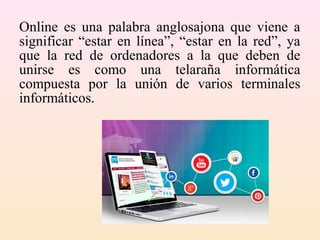 Online es una palabra anglosajona que viene a
significar “estar en línea”, “estar en la red”, ya
que la red de ordenadores a la que deben de
unirse es como una telaraña informática
compuesta por la unión de varios terminales
informáticos.
 