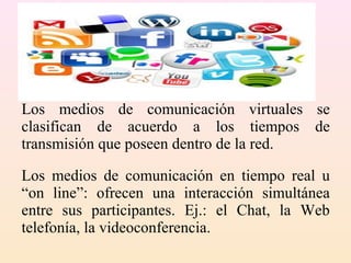 Los medios de comunicación virtuales se
clasifican de acuerdo a los tiempos de
transmisión que poseen dentro de la red.
Los medios de comunicación en tiempo real u
“on line”: ofrecen una interacción simultánea
entre sus participantes. Ej.: el Chat, la Web
telefonía, la videoconferencia.
 