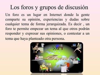 Los foros y grupos de discusión
Un foro es un lugar en Internet donde la gente
comparte su opinión, experiencias y dudas sobre
cualquier tema de forma jerarquizada. Es decir , un
foro te permite empezar un tema al que otros podrán
responder y expresar sus opiniones, o contestar a un
tema que haya planteado otra persona.
 