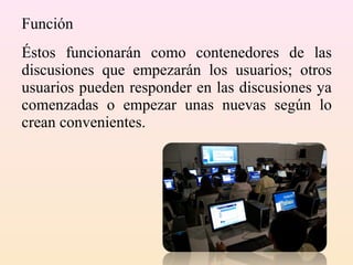 Función
Éstos funcionarán como contenedores de las
discusiones que empezarán los usuarios; otros
usuarios pueden responder en las discusiones ya
comenzadas o empezar unas nuevas según lo
crean convenientes.
 