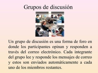 Grupos de discusión
Un grupo de discusión es una forma de foro en
donde los participantes opinan y responden a
través del correo electrónico. Cada integrante
del grupo lee y responde los mensajes de correo
y estos son enviados automáticamente a cada
uno de los miembros restantes.
 