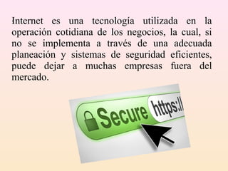 Internet es una tecnología utilizada en la
operación cotidiana de los negocios, la cual, si
no se implementa a través de una adecuada
planeación y sistemas de seguridad eficientes,
puede dejar a muchas empresas fuera del
mercado.
.
 