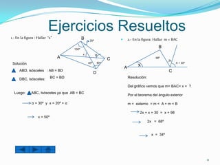 Ejercicios Resueltos
1.- En la figura : Hallar “x”                 B                         2.- En la figura: Hallar m < BAC
                                                   20º


                                       100º
                                                                                             B
                                              x          α
                                A                            C                             98º
                                                                                                   2x
 Solución                                         40º                                                   X + 30º
                                                                     A
      ABD, isósceles : AB = BD                                                                     C
                                                        D
      DBC, isósceles:        BC = BD                                     Resolución:

                                                                         Del gráfico vemos que m< BAC= x = ?
  Luego:      ABC, Isósceles ya que AB = BC
                                                                         Por el teorema del ángulo exterior

              α = 30º y x = 20º + α                                      m < externo = m < A + m < B

                                                                                 2x + x + 30 = x + 98
                   x = 50º
                                                                                       2x = 68º


                                                                                        x = 34º




                                                                                                                  11
 