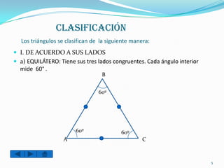 CLASIFICACIÓN
  Los triángulos se clasifican de la siguiente manera:
 I. DE ACUERDO A SUS LADOS
 a) EQUILÁTERO: Tiene sus tres lados congruentes. Cada ángulo interior
  mide 60° .
                                  B


                                 60º




                        60º               60º
                   A                               C



                                                                          5
 