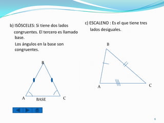 c) ESCALENO : Es el que tiene tres
b) ISÓSCELES: Si tiene dos lados
                                          lados desiguales.
  congruentes. El tercero es llamado
   base.
   Los ángulos en la base son                     B
   congruentes.

                B




                                              A                             C


      A      BASE           C



                                                                                6
 