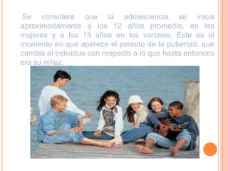 Se considera que la adolescencia se inicia aproximadamente a los 12 años promedio, en las mujeres y a los 13 años en los varones. Este es el momento en que aparece el periodo de la pubertad, que cambia al individuo con respecto a lo que hasta entonces era su niñez.