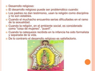 Desarrollo religioso:El desarrollo religioso puede ser problemático cuando:Los padres no dan testimonio, usan la religión como disciplina y no son estables.Cuando el muchacho encuentra serias dificultades en el ramo de la sexualidad.Cuando la religión, en el ambiente social, es considerado como "cosa de mujeres", "pueril".Cuando la catequesis recibida en la infancia ha sido formalista y separada de la vida.De lo contrario el desarrollo religioso es satisfactorio.