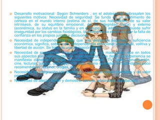 Desarrollo motivacional: Según Schneiders , en el adolescente sobresalen los siguientes motivos: Necesidad de seguridad: Se funda en un sentimiento de certeza en el mundo interno (estima de sí, de sus habilidades, de su valor intrínseco, de su equilibrio emocional, de su integridad física) y externo (económica, su status en la familia y en el grupo). El adolescente puede sufrir inseguridad por los cambios fisiológicos, la incoherencia emotiva o por la falta de confianza en los propios juicios y decisiones.Necesidad de independencia: Más que una existencia separada y suficiencia económica, significa, sobre todo, independencia emocional, intelectual, volitiva y libertad de acción. Se trata de una afirmación de sí.Necesidad de experiencia: Fruto del desarrollo y la maduración que en todos sus aspectos son dependientes de la experiencia. Este deseo de experiencia se manifiesta claramente en las actividades "vicarias" (TV, radio, conversación, cine, lecturas, juegos, deportes). Por esto mismo se meten en actividades poco recomendables: alcohol, drogas, etc.Necesidad de integración(de identidad): Que es un deseo inviolable y de valor personal.Necesidad de afecto: Sentir y demostrar ternura, admiración, aprobación).