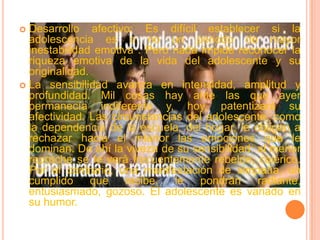 Desarrollo afectivo: Es difícil establecer si la adolescencia es o no un periodo de mayor inestabilidad emotiva . Pero nada impide reconocer la riqueza emotiva de la vida del adolescente y su originalidad.La sensibilidad avanza en intensidad, amplitud y profundidad. Mil cosas hay ante las que ayer permanecía indiferente y, hoy, patentizará su afectividad. Las circunstancias del adolescente, como la dependencia de la escuela, del hogar, le obligan a rechazar hacia el interior las emociones que le dominan. De ahí la viveza de su sensibilidad: al menor reproche se le verá frecuentemente rebelde, colérico. Por el contrario, una manifestación de simpatía, un cumplido que recibe, le pondrán radiante, entusiasmado, gozoso. El adolescente es variado en su humor.