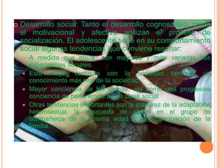 Desarrollo social: Tanto el desarrollo cognoscitivo, como el motivacional y afectivo agilizan el proceso de socialización. El adolescente tiene en su comportamiento social algunas tendencias que conviene reseñar:A medida que crece, son mayores y más variadas sus experiencias sociales.Este mayor contacto con la sociedad favorece un conocimiento más real de la sociedad.Mayor conciencia de los demás, así como una progresiva conciencia de pertenencia a una clase socialOtras tendencias importantes son la madurez de la adaptación heterosexual, la búsqueda de status en el grupo de compañeros de la misma edad y la emancipación de la familia.