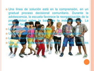 Una línea de solución está en la comprensión, en un gradual proceso decisional comunitario. Durante la adolescencia, la escuela favorece la reorganización de la personalidad sobre la base de la independencia. La escuela facilita:La emancipación de los padresUn status autónomo fundado sobre su propia acción.La constitución de gruposUna mayor independencia volitiva al tratar con los adultos.
