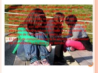 Desarrollo religioso: En la adolescencia se pone en movimiento exigencias particulares como el encuadramiento del propio yo en un mundo que tiene un sentido absoluto; estas exigencias hallan respuesta sólo en una específica dimensión religiosa. En esta edad, lo trascendente son afirmados como tales. Sin duda que para esto influye la educación dada por los padres, la ecuación de la escuela y el medio ambiente.El grupo de compromiso en la fe ahonda la religiosidad del adolescente y lo abre a los demás.