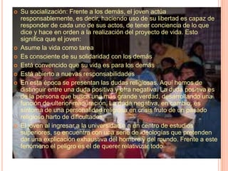 Su socialización: Frente a los demás, el joven actúa responsablemente, es decir, haciendo uso de su libertad es capaz de responder de cada uno de sus actos, de tener conciencia de lo que dice y hace en orden a la realización del proyecto de vida. Esto significa que el joven:Asume la vida como tareaEs consciente de su solidaridad con los demásEstá convencido que su vida es para los demásEstá abierto a nuevas responsabilidadesEn esta época se presentan las dudas religiosas. Aquí hemos de distinguir entre una duda positiva y otra negativa. La duda positiva es de la persona que busca una más grande verdad, desarrollando una función de ulterior maduración. La duda negativa, en cambio, es síntoma de una personalidad religiosa en crisis fruto de un pasado religioso harto de dificultades.El joven al ingresar a la universidad o a un centro de estudios superiores, se encuentra con una serie de ideologías que pretenden dar una explicación exhaustiva del hombre y del mundo. Frente a este fenómeno el peligro es el de querer relativizar todo.