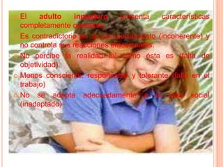 El adulto inmaduro presenta características completamente opuestas:Es contradictorio en su comportamiento (incoherente) y no controla sus reacciones emocionales.No percibe la realidad tal como ésta es (falta de objetividad).Menos consciente, responsable y tolerante (falla en el trabajo)No se adapta adecuadamente a la vida social (inadaptado)