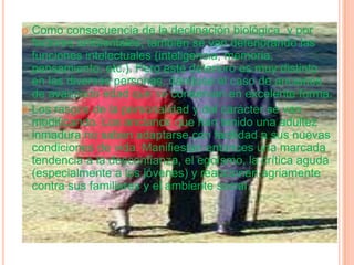 Como consecuencia de la declinación biológica, y por factores ambientales, también se van deteriorando las funciones intelectuales (inteligencia, memoria, pensamiento, etc.). Pero este deterioro es muy distinto en las diversas personas, dándose el caso de ancianos de avanzada edad que se conservan en excelente forma.Los rasgos de la personalidad y del carácter se van modificando. Los ancianos que han tenido una adultez inmadura no saben adaptarse con facilidad a sus nuevas condiciones de vida. Manifiestan entonces una marcada tendencia a la desconfianza, el egoísmo, la crítica aguda (especialmente a los jóvenes) y reaccionan agriamente contra sus familiares y el ambiente social.