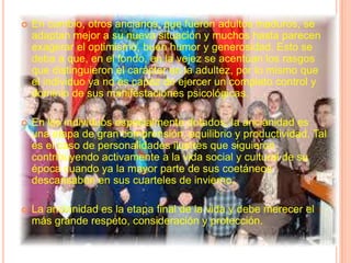 En cambio, otros ancianos, que fueron adultos maduros, se adaptan mejor a su nueva situación y muchos hasta parecen exagerar el optimismo, buen humor y generosidad. Esto se deba a que, en el fondo, en la vejez se acentúan los rasgos que distinguieron el carácter en la adultez, por lo mismo que el individuo ya no es capaz de ejercer un completo control y dominio de sus manifestaciones psicológicas.En los individuos especialmente dotados, la ancianidad es una etapa de gran comprensión, equilibrio y productividad. Tal es el caso de personalidades ilustres que siguieron contribuyendo activamente a la vida social y cultural de su época cuando ya la mayor parte de sus coetáneos descansaban en sus cuarteles de invierno.La ancianidad es la etapa final de la vida y debe merecer el más grande respeto, consideración y protección.