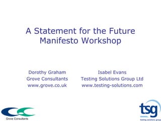 A Statement for the Future
Manifesto Workshop
Dorothy Graham
Grove Consultants
www.grove.co.uk
Isabel Evans
Testing Solutions Group Ltd
www.testing-solutions.com
Grove Consultants
 