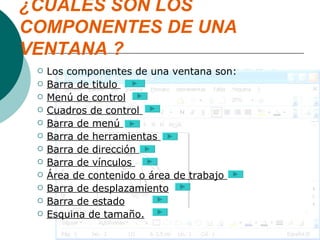 ¿CUALES SON LOS COMPONENTES DE UNA VENTANA ? Los componentes de una ventana son: Barra de titulo  Menú de control Cuadros de control  Barra de menú  Barra de herramientas  Barra de dirección  Barra de vínculos  Área de contenido o área de trabajo  Barra de desplazamiento Barra de estado Esquina de tamaño. 