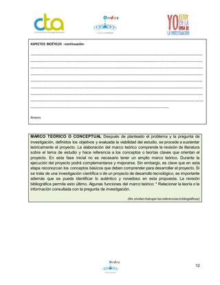 MARCO TEÓRICO O CONCEPTUAL Después de planteado el problema y la pregunta de 
investigación, definidos los objetivos y evaluada la viabilidad del estudio, se procede a sustentar 
teóricamente el proyecto. La elaboración del marco teórico comprende la revisión de literatura 
sobre el tema de estudio y hace referencia a los conceptos o teorías claves que orientan el 
proyecto. En esta fase inicial no es necesario tener un amplio marco teórico. Durante la 
ejecución del proyecto podrá complementarse y mejorarse. Sin embargo, es clave que en esta 
etapa reconozcan los conceptos básicos que deben comprender para desarrollar el proyecto. Si 
se trata de una investigación científica o de un proyecto de desarrollo tecnológico, es importante 
además que se pueda identificar lo auténtico y novedoso en esta propuesta. La revisión 
bibliográfica permite esto último. Algunas funciones del marco teórico: * Relacionar la teoría o la 
información consultada con la pregunta de investigación. 
(No olviden trabajar las referencias bibliográficas) 
12 
ASPECTOS BIOÉTICOS –continuación- 
_________________________________________________________________________________________________ 
_________________________________________________________________________________________________ 
_________________________________________________________________________________________________ 
_________________________________________________________________________________________________ 
_________________________________________________________________________________________________ 
_________________________________________________________________________________________________ 
_________________________________________________________________________________________________ 
____________________________________________________________________________________________ _____ 
______________________________________________________________________________ 
Anexos 

