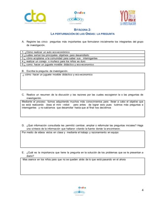 4 
BITÁCORA 2: 
LA PERTURBACIÓN DE LAS ONDAS: LA PREGUNTA 
A. Registre las cinco preguntas más importantes que formularon inicialmente los integrantes del grupo 
de investigación. 
1. ¿Cómo realizar un auto eco-económico 
2.¿cuáles serían los principales objetivos para desarrollarlo 
3.¿ cómo acoplarse a la comunidad para saber sus . interrogantes 
4.¿ realizar un conejo o muñeco para los niños es duro 
5.¿ como hacer un juguete movible didáctico y eco-economico 
B. Escriba la pregunta de investigación. 
.¿ cómo hacer un juguete movible didáctico y eco-economico 
C. Realice un resumen de la discusión y las razones por las cuales escogieron la o las preguntas de 
investigación. 
Mediante el proceso fuimos adquiriendo muchos más conocimientos para llevar a cabo el objetivo que 
se está realizando ósea el mini –robot pero antes de lograr esto pues tuvimos más preguntas e 
interrogantes y no sabíamos que desarrollar hasta que al final nos decidimos 
D. ¿Qué información consultada les permitió cambiar, ampliar o reformular las preguntas iniciales? Haga 
una síntesis de la información que hallaron citando la fuente donde la encontraron. 
Por medio de videos vistos en clase y mediante el trabajo y razonamiento en equipo 
E. ¿Cuál es la importancia que tiene la pregunta en la solución de los problemas que se le presentan a 
diario? 
Mas avance en los niños para que no se queden atrás de lo que está pasando en el ahora 
 