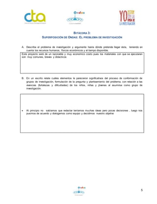 5 
BITÁCORA 3: 
SUPERPOSICIÓN DE ONDAS: EL PROBLEMA DE INVESTIGACIÓN 
A. Describa el problema de investigación y argumente hasta dónde pretende llegar ésta, teniendo en 
cuenta los recursos humanos, físicos económicos y el tiempo disponible. 
Este proyecto será de un razonable y muy economico costo pues los materiales con que se ejecutaran 
son muy comunes, breves y didacticos 
B. En un escrito relate cuáles elementos le parecieron significativos del proceso de conformación de 
grupos de investigación, formulación de la pregunta y planteamiento del problema, con relación a las 
vivencias (fortalezas y dificultades) de los niños, niñas y jóvenes al asumirse como grupo de 
investigación. 
 Al principio no sabíamos que redactar teníamos muchas ideas pero pocas decisiones , luego nos 
pusimos de acuerdo y dialogamos como equipo y decidimos nuestro objetivo 
 
