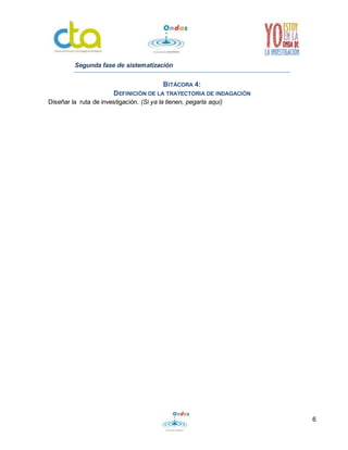 6 
Segunda fase de sistematización 
BITÁCORA 4: 
DEFINICIÓN DE LA TRAYECTORIA DE INDAGACIÓN 
Diseñar la ruta de investigación. (Si ya la tienen, pegarla aquí) 
 