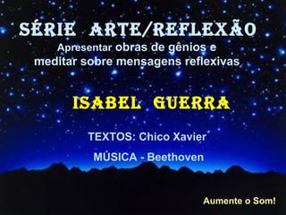 SÉRIE  ARTE/REFLEXÃO Apresentar  obras de gênios e  meditar sobre mensagens reflexivas   ISABEL  GUERRA TEXTOS: Chico Xavier  MÚSICA - Beethoven Aumente o Som! 