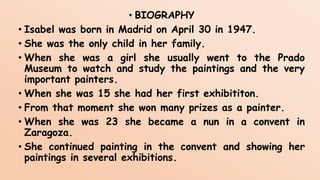 • BIOGRAPHY
• Isabel was born in Madrid on April 30 in 1947.
• She was the only child in her family.
• When she was a girl she usually went to the Prado
Museum to watch and study the paintings and the very
important painters.
• When she was 15 she had her first exhibititon.
• From that moment she won many prizes as a painter.
• When she was 23 she became a nun in a convent in
Zaragoza.
• She continued painting in the convent and showing her
paintings in several exhibitions.