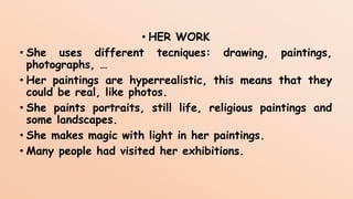 • HER WORK
• She uses different tecniques: drawing, paintings,
photographs, …
• Her paintings are hyperrealistic, this means that they
could be real, like photos.
• She paints portraits, still life, religious paintings and
some landscapes.
• She makes magic with light in her paintings.
• Many people had visited her exhibitions.