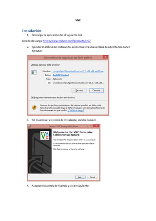 VNC
Instalación
1. Descargar la aplicacióndel el siguiente link
Linkde descarga:http://www.realvnc.com/products/vnc/
2. Ejecutarel archivode instalación,si nosmuestraunaventanade advertenciadaren
ejecutar.
3. No muestrael asistente de instalación,darclicennext.
4. Aceptarel acuerdode licenciayclicensiguiente
 