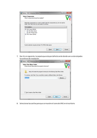 7. Dar clic ensiguiente,lacarpetaque estapordefectoserándonde vana estaralojados
losarchivosde instalación.
8. Seleccionarlascasillasparaque se muestre el iconode VNCenel escritorio
 